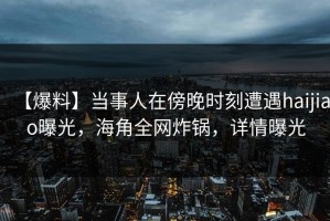【爆料】当事人在傍晚时刻遭遇haijiao曝光，海角全网炸锅，详情曝光