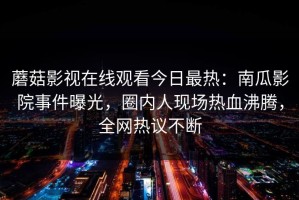 蘑菇影视在线观看今日最热：南瓜影院事件曝光，圈内人现场热血沸腾，全网热议不断