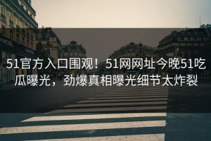 51官方入口围观！51网网址今晚51吃瓜曝光，劲爆真相曝光细节太炸裂