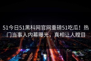51今日51黑科网官网重磅51吃瓜！热门当事人内幕曝光，真相让人瞠目