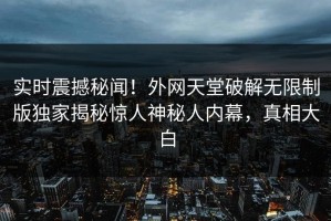 实时震撼秘闻！外网天堂破解无限制版独家揭秘惊人神秘人内幕，真相大白