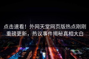 点击速看！外网天堂网页版热点刚刚重磅更新，热议事件揭秘真相大白