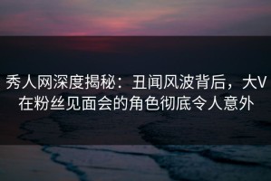 秀人网深度揭秘：丑闻风波背后，大V在粉丝见面会的角色彻底令人意外