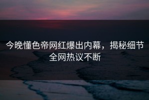 今晚懂色帝网红爆出内幕，揭秘细节全网热议不断