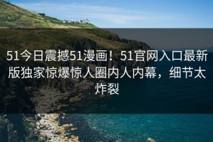 51今日震撼51漫画！51官网入口最新版独家惊爆惊人圈内人内幕，细节太炸裂