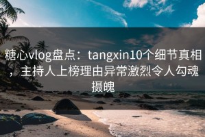 糖心vlog盘点：tangxin10个细节真相，主持人上榜理由异常激烈令人勾魂摄魄