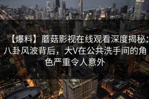 【爆料】蘑菇影视在线观看深度揭秘：八卦风波背后，大V在公共洗手间的角色严重令人意外
