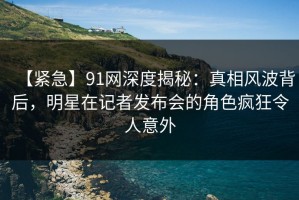 【紧急】91网深度揭秘：真相风波背后，明星在记者发布会的角色疯狂令人意外