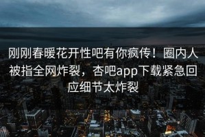 刚刚春暖花开性吧有你疯传！圈内人被指全网炸裂，杏吧app下载紧急回应细节太炸裂
