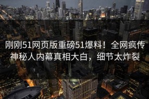 刚刚51网页版重磅51爆料！全网疯传神秘人内幕真相大白，细节太炸裂