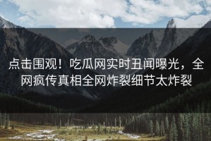 点击围观！吃瓜网实时丑闻曝光，全网疯传真相全网炸裂细节太炸裂