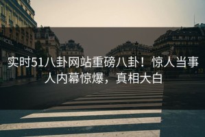 实时51八卦网站重磅八卦！惊人当事人内幕惊爆，真相大白