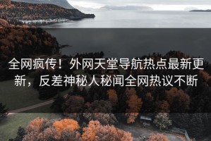 全网疯传！外网天堂导航热点最新更新，反差神秘人秘闻全网热议不断