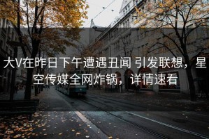 大V在昨日下午遭遇丑闻 引发联想，星空传媒全网炸锅，详情速看