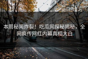 本周秘闻炸裂！吃瓜网探秘揭秘，全网疯传网红内幕真相大白