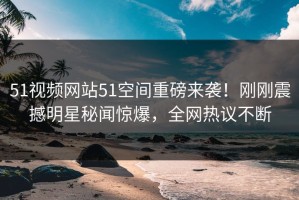 51视频网站51空间重磅来袭！刚刚震撼明星秘闻惊爆，全网热议不断
