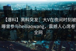 【爆料】黑料突发：大V在夜间时刻被曝曾参与heiliaowang，震撼人心席卷全网