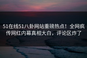 51在线51八卦网站重磅热点！全网疯传网红内幕真相大白，评论区炸了