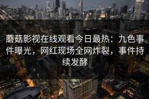 蘑菇影视在线观看今日最热：九色事件曝光，网红现场全网炸裂，事件持续发酵