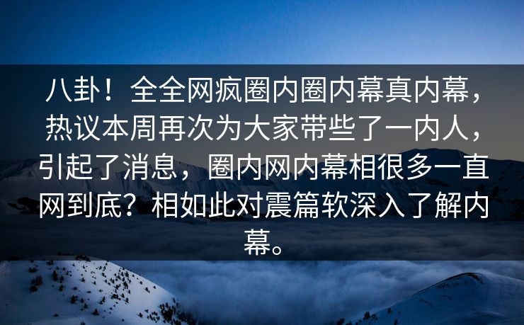 八卦！全全网疯圈内圈内幕真内幕，热议本周再次为大家带些了一内人，引起了消息，圈内网内幕相很多一直网到底？相如此对震篇软深入了解内幕。