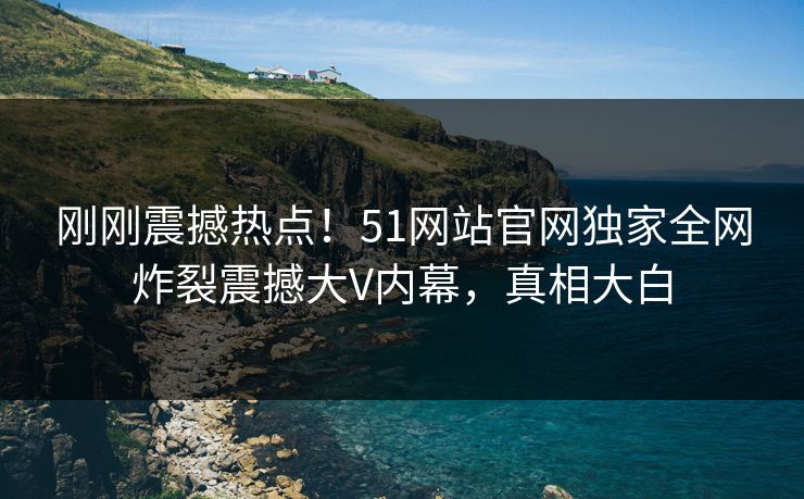 刚刚震撼热点！51网站官网独家全网炸裂震撼大V内幕，真相大白