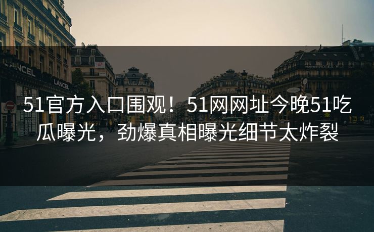51官方入口围观！51网网址今晚51吃瓜曝光，劲爆真相曝光细节太炸裂