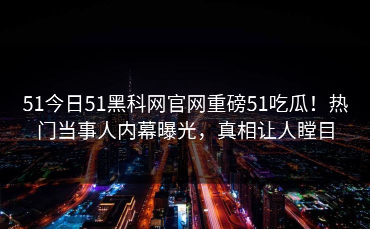 51今日51黑科网官网重磅51吃瓜！热门当事人内幕曝光，真相让人瞠目
