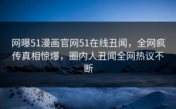 网曝51漫画官网51在线丑闻，全网疯传真相惊爆，圈内人丑闻全网热议不断