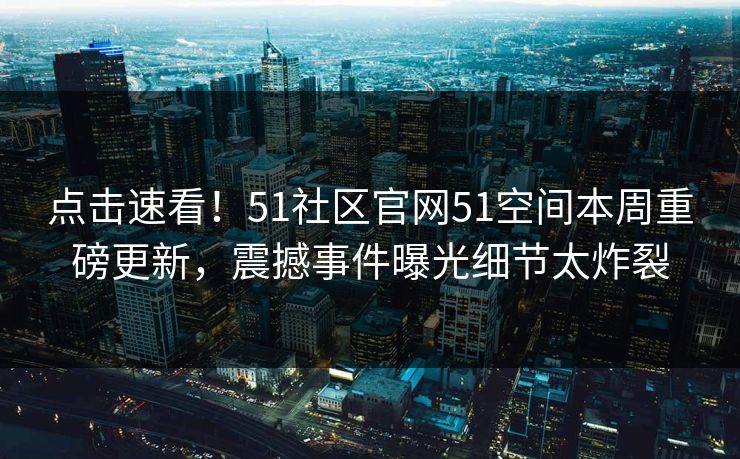 点击速看！51社区官网51空间本周重磅更新，震撼事件曝光细节太炸裂