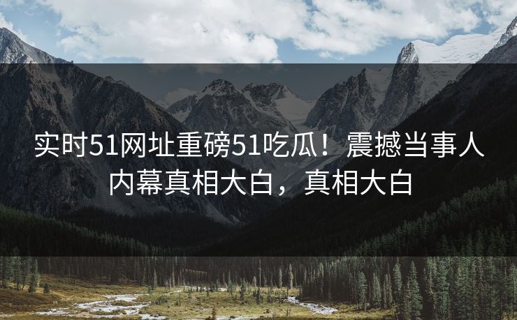 实时51网址重磅51吃瓜！震撼当事人内幕真相大白，真相大白