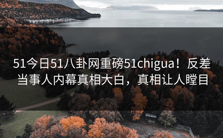 51今日51八卦网重磅51chigua！反差当事人内幕真相大白，真相让人瞠目