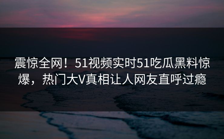 震惊全网！51视频实时51吃瓜黑料惊爆，热门大V真相让人网友直呼过瘾