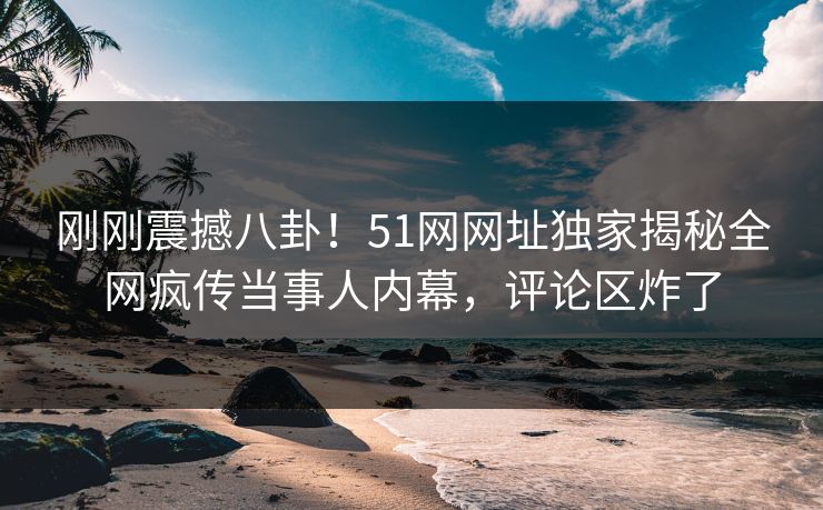 刚刚震撼八卦！51网网址独家揭秘全网疯传当事人内幕，评论区炸了