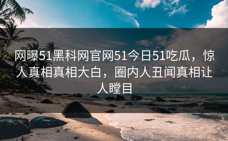 网曝51黑科网官网51今日51吃瓜，惊人真相真相大白，圈内人丑闻真相让人瞠目