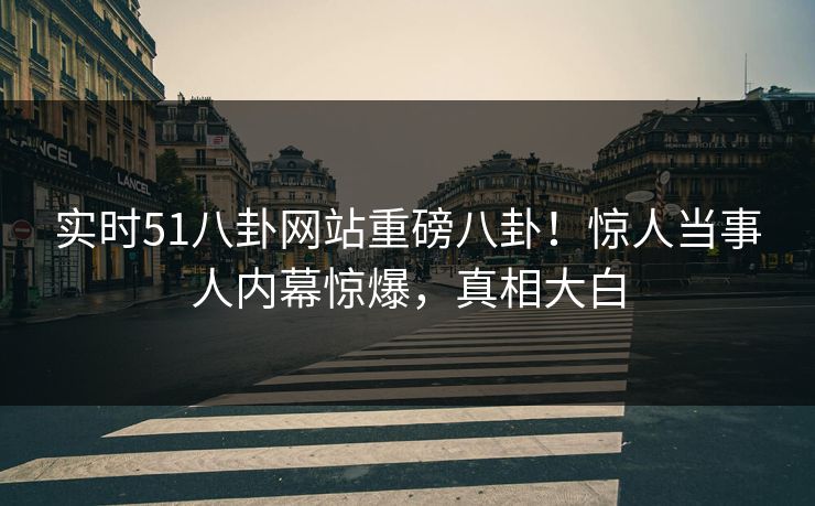 实时51八卦网站重磅八卦！惊人当事人内幕惊爆，真相大白