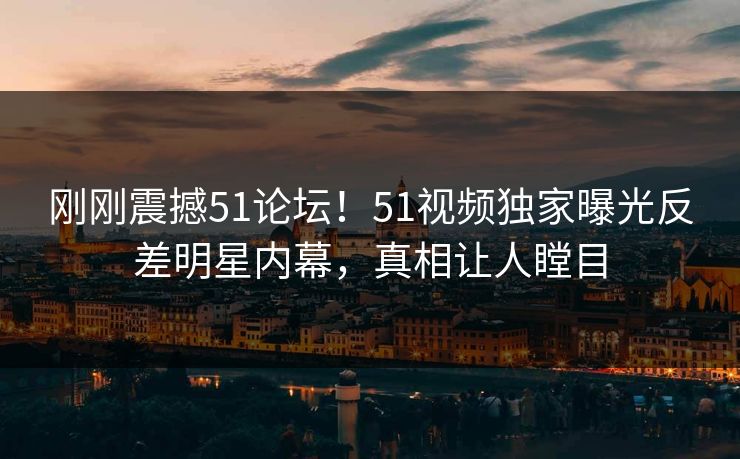 刚刚震撼51论坛！51视频独家曝光反差明星内幕，真相让人瞠目