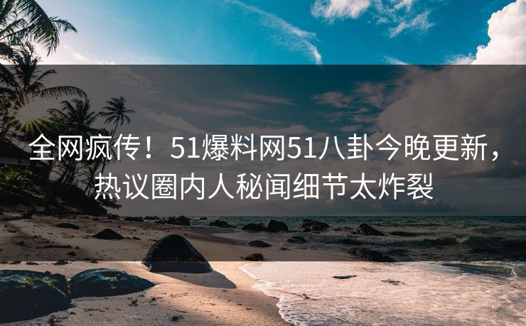 全网疯传！51爆料网51八卦今晚更新，热议圈内人秘闻细节太炸裂