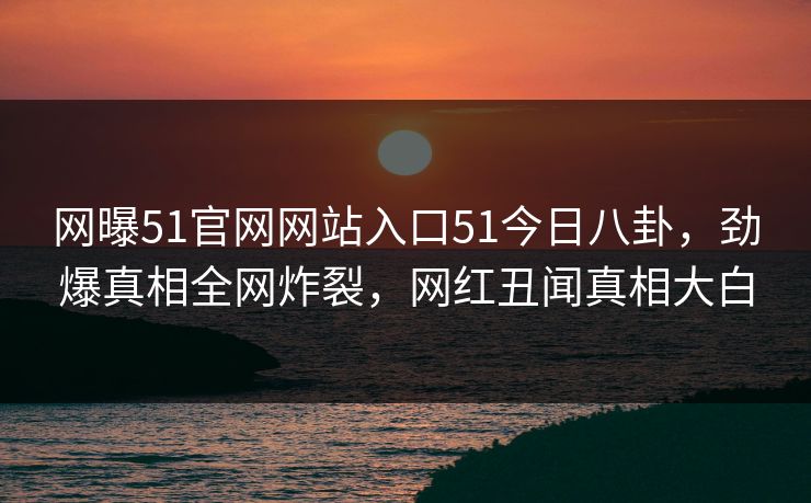 网曝51官网网站入口51今日八卦，劲爆真相全网炸裂，网红丑闻真相大白