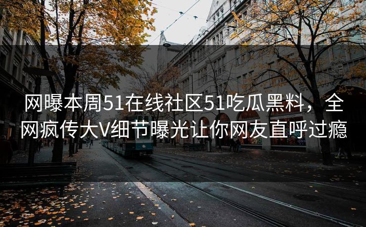 网曝本周51在线社区51吃瓜黑料，全网疯传大V细节曝光让你网友直呼过瘾