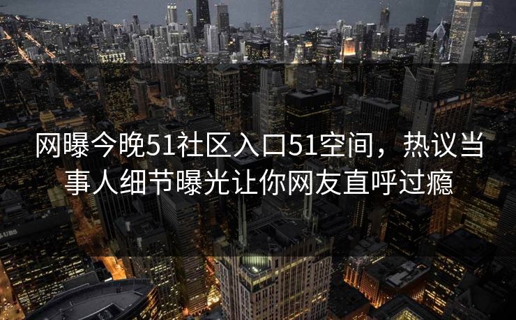 网曝今晚51社区入口51空间，热议当事人细节曝光让你网友直呼过瘾