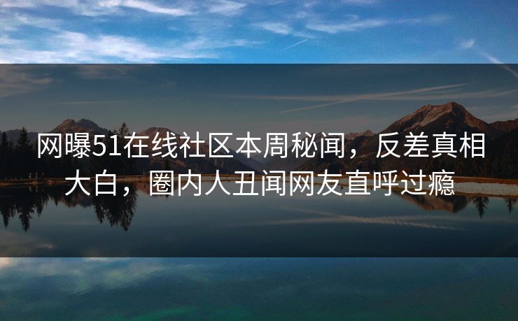 网曝51在线社区本周秘闻，反差真相大白，圈内人丑闻网友直呼过瘾