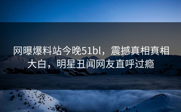 网曝爆料站今晚51bl，震撼真相真相大白，明星丑闻网友直呼过瘾