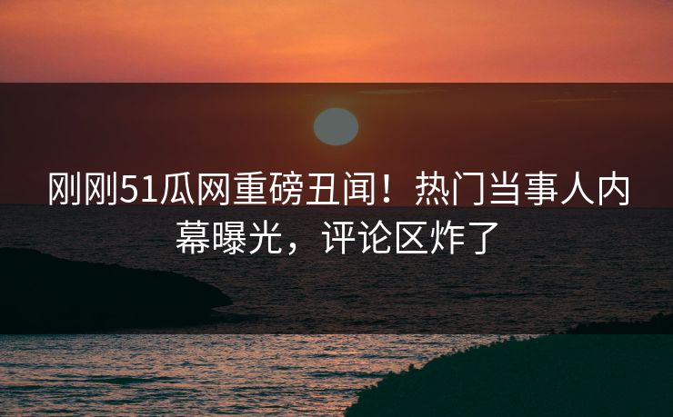 刚刚51瓜网重磅丑闻！热门当事人内幕曝光，评论区炸了