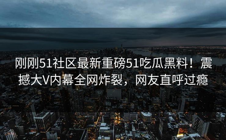 刚刚51社区最新重磅51吃瓜黑料！震撼大V内幕全网炸裂，网友直呼过瘾