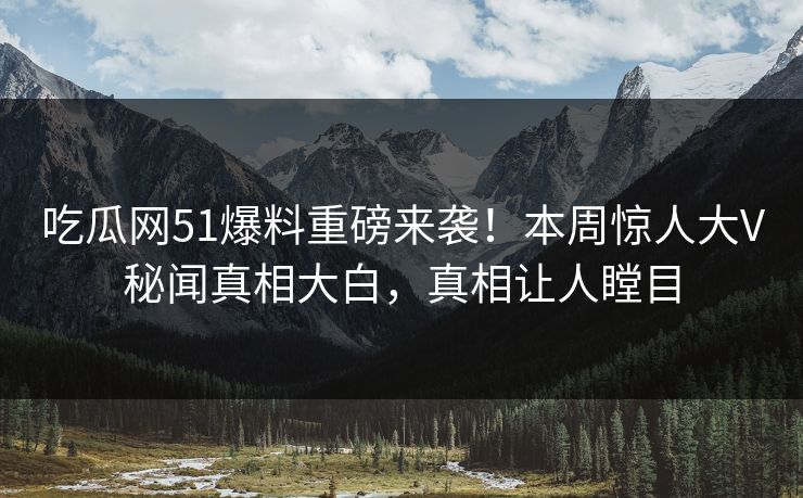 吃瓜网51爆料重磅来袭！本周惊人大V秘闻真相大白，真相让人瞠目