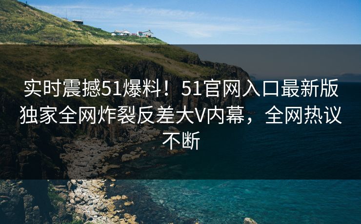 实时震撼51爆料！51官网入口最新版独家全网炸裂反差大V内幕，全网热议不断
