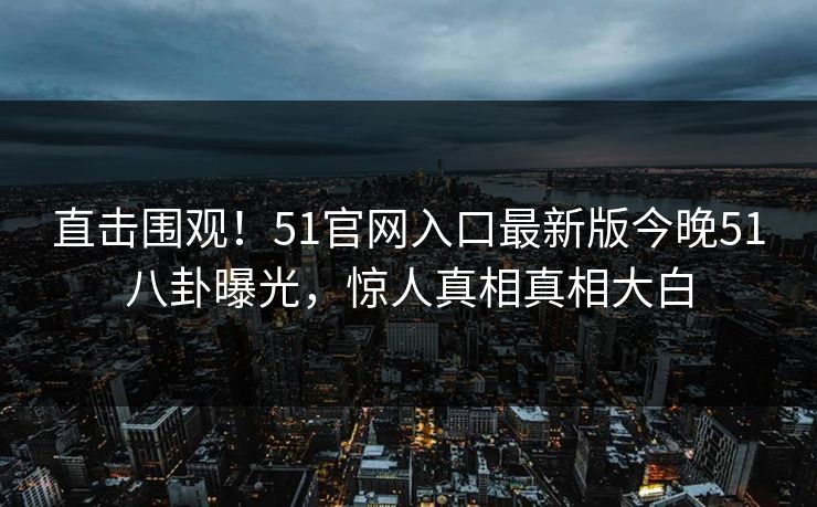 直击围观！51官网入口最新版今晚51八卦曝光，惊人真相真相大白