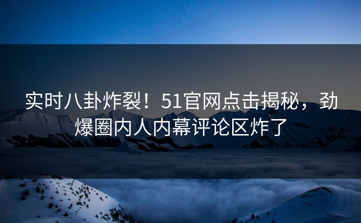实时八卦炸裂！51官网点击揭秘，劲爆圈内人内幕评论区炸了