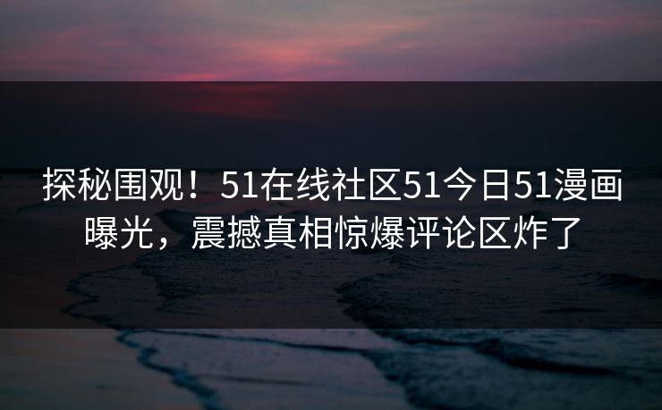 探秘围观！51在线社区51今日51漫画曝光，震撼真相惊爆评论区炸了