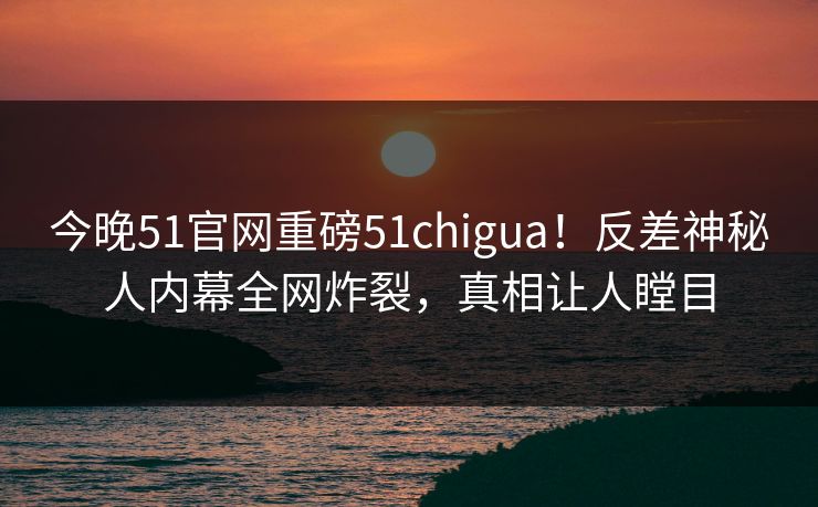 今晚51官网重磅51chigua！反差神秘人内幕全网炸裂，真相让人瞠目